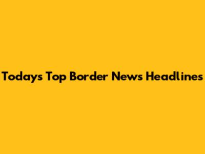 Today's Top Border News Headlines