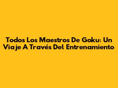 Todos Los Maestros De Goku: Un Viaje A Través Del Entrenamiento