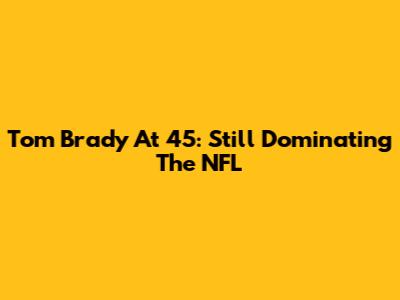 Tom Brady At 45: Still Dominating The NFL