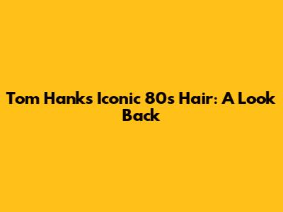 Tom Hanks' Iconic 80s Hair: A Look Back