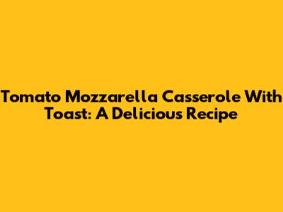 Tomato Mozzarella Casserole With Toast: A Delicious Recipe
