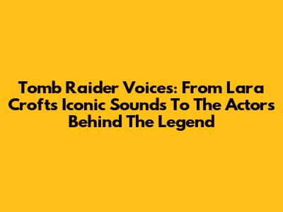 Tomb Raider Voices: From Lara Croft's Iconic Sounds To The Actors Behind The Legend