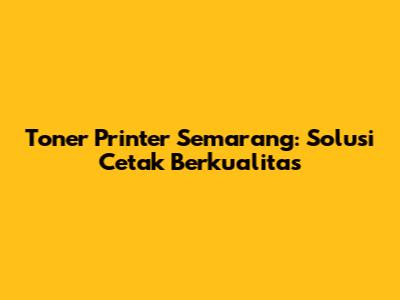 Toner Printer Semarang: Solusi Cetak Berkualitas