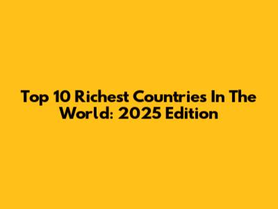 Top 10 Richest Countries In The World: 2025 Edition