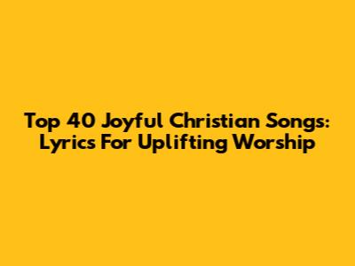 Top 40 Joyful Christian Songs: Lyrics For Uplifting Worship