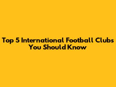 Top 5 International Football Clubs You Should Know