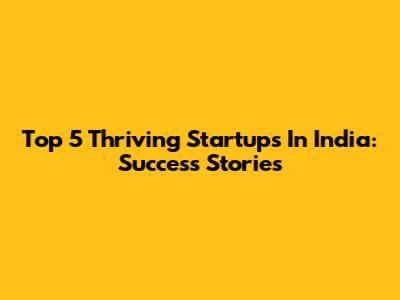 Top 5 Thriving Startups In India: Success Stories