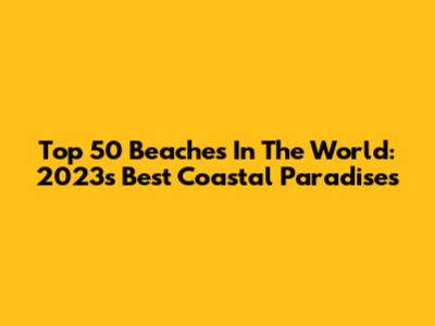Top 50 Beaches In The World: 2023's Best Coastal Paradises