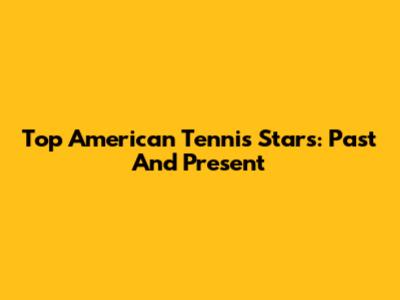 Top American Tennis Stars: Past And Present