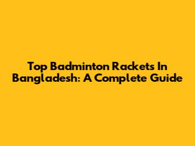 Top Badminton Rackets In Bangladesh: A Complete Guide