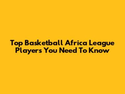 Top Basketball Africa League Players You Need To Know