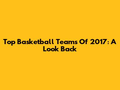 Top Basketball Teams Of 2017: A Look Back