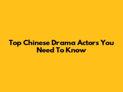 Top Chinese Drama Actors You Need To Know