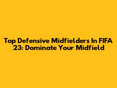 Top Defensive Midfielders In FIFA 23: Dominate Your Midfield