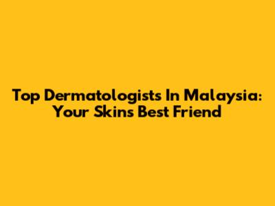 Top Dermatologists In Malaysia: Your Skin's Best Friend