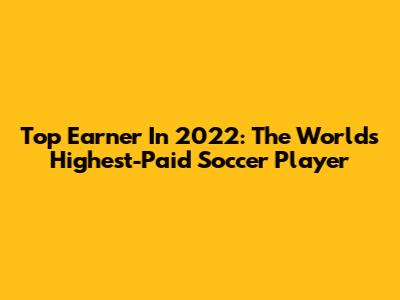 Top Earner In 2022: The World's Highest-Paid Soccer Player