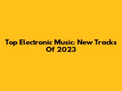 Top Electronic Music: New Tracks Of 2023
