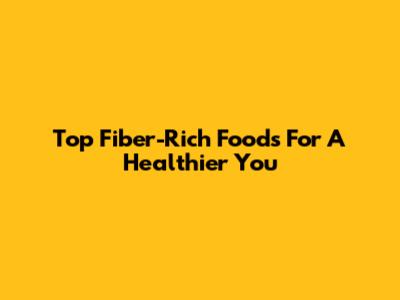 Top Fiber-Rich Foods For A Healthier You