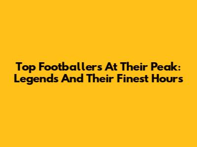 Top Footballers At Their Peak: Legends And Their Finest Hours