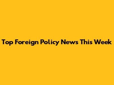 Top Foreign Policy News This Week