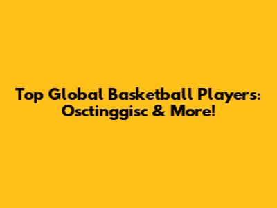 Top Global Basketball Players: Osctinggisc & More!