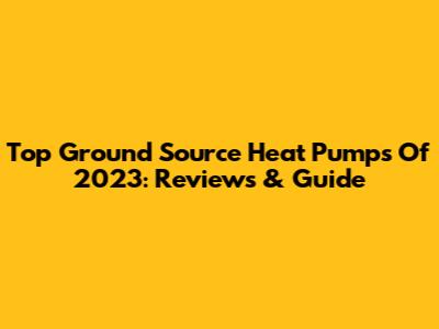 Top Ground Source Heat Pumps Of 2023: Reviews & Guide