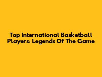 Top International Basketball Players: Legends Of The Game