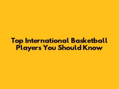 Top International Basketball Players You Should Know