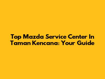 Top Mazda Service Center In Taman Kencana: Your Guide
