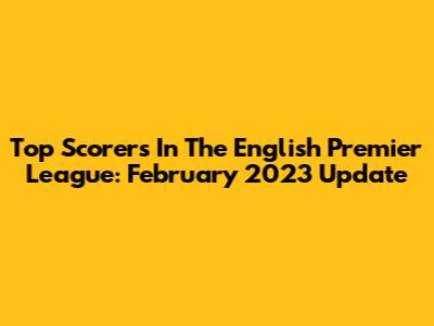 Top Scorers In The English Premier League: February 2023 Update