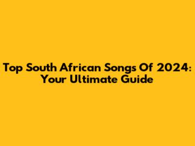 Top South African Songs Of 2024: Your Ultimate Guide