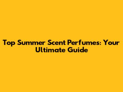 Top Summer Scent Perfumes: Your Ultimate Guide