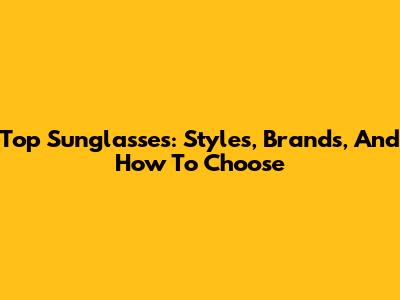 Top Sunglasses: Styles, Brands, And How To Choose