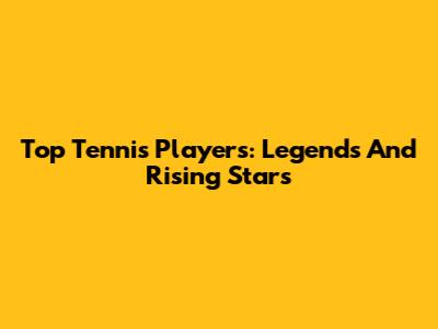 Top Tennis Players: Legends And Rising Stars