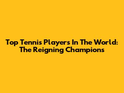 Top Tennis Players In The World: The Reigning Champions