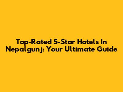 Top-Rated 5-Star Hotels In Nepalgunj: Your Ultimate Guide