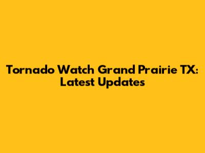 Tornado Watch Grand Prairie TX: Latest Updates