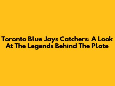 Toronto Blue Jays Catchers: A Look At The Legends Behind The Plate