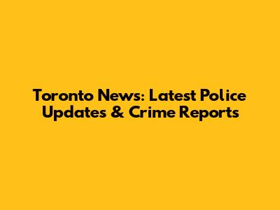 Toronto News: Latest Police Updates & Crime Reports