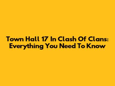 Town Hall 17 In Clash Of Clans: Everything You Need To Know
