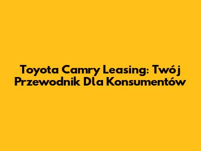 Toyota Camry Leasing: Twój Przewodnik Dla Konsumentów