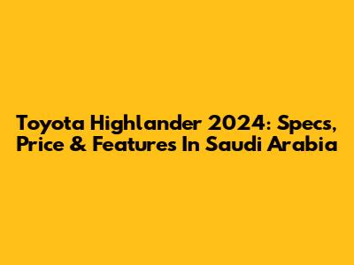 Toyota Highlander 2024: Specs, Price & Features In Saudi Arabia