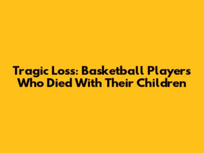 Tragic Loss: Basketball Players Who Died With Their Children