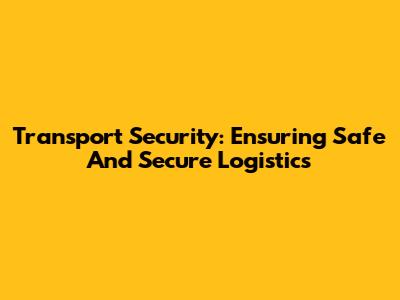 Transport Security: Ensuring Safe And Secure Logistics