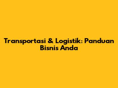 Transportasi & Logistik: Panduan Bisnis Anda