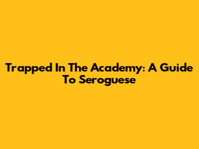 Trapped In The Academy: A Guide To Seroguese