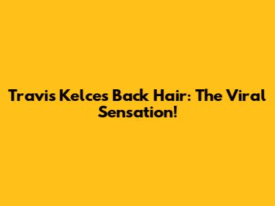 Travis Kelce's Back Hair: The Viral Sensation!