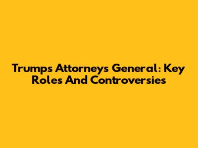 Trump's Attorneys General: Key Roles And Controversies