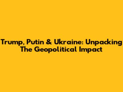 Trump, Putin & Ukraine: Unpacking The Geopolitical Impact