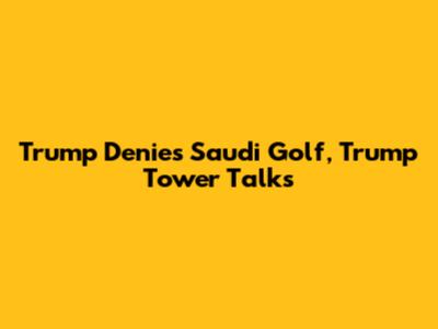 Trump Denies Saudi Golf, Trump Tower Talks